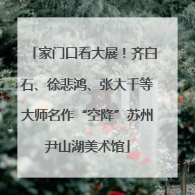 家门口看大展！齐白石、徐悲鸿、张大千等大师名作“空降”苏州尹山湖美术馆