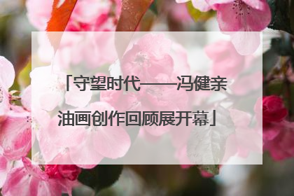 守望时代——冯健亲油画创作回顾展开幕