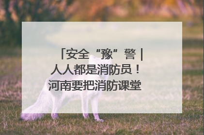 安全“豫”警｜人人都是消防员！河南要把消防课堂搬进社区第一线