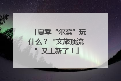 夏季“尔滨”玩什么？“文旅顶流”又上新了！