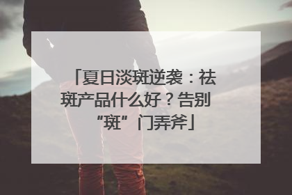 夏日淡斑逆袭：祛斑产品什么好？告别“斑”门弄斧