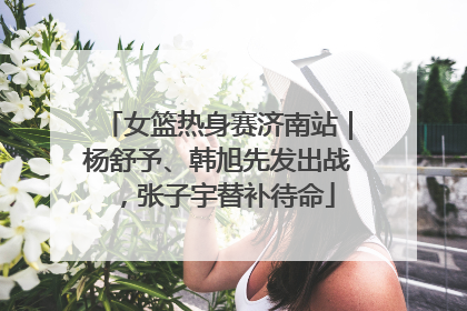 女篮热身赛济南站｜杨舒予、韩旭先发出战，张子宇替补待命