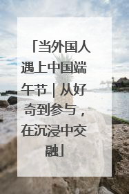 当外国人遇上中国端午节｜从好奇到参与，在沉浸中交融