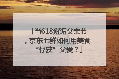 当618邂逅父亲节，京东七鲜如何用美食“俘获”父爱？