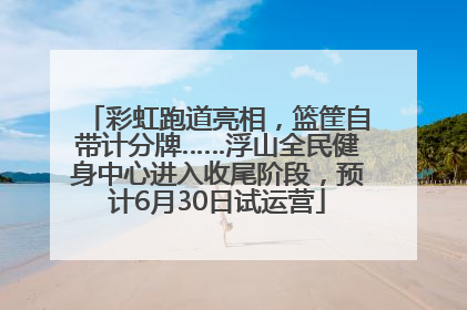 彩虹跑道亮相，篮筐自带计分牌……浮山全民健身中心进入收尾阶段，预计6月30日试运营