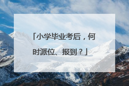 小学毕业考后，何时派位、报到？