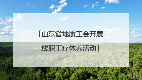 山东省地质工会开展一线职工疗休养活动