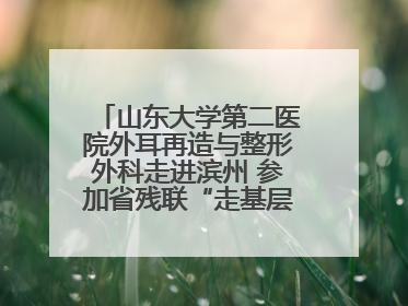 山东大学第二医院外耳再造与整形外科走进滨州 参加省残联“走基层 送康复”行动