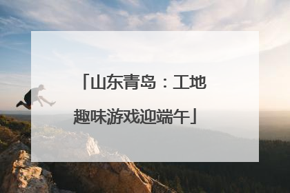 山东青岛：工地趣味游戏迎端午