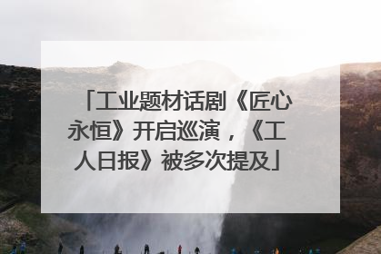 工业题材话剧《匠心永恒》开启巡演，《工人日报》被多次提及