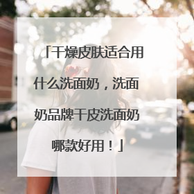 干燥皮肤适合用什么洗面奶，洗面奶品牌干皮洗面奶哪款好用！