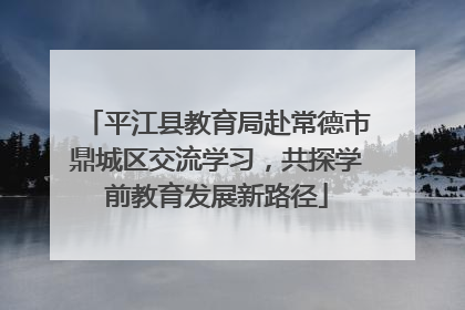 平江县教育局赴常德市鼎城区交流学习，共探学前教育发展新路径