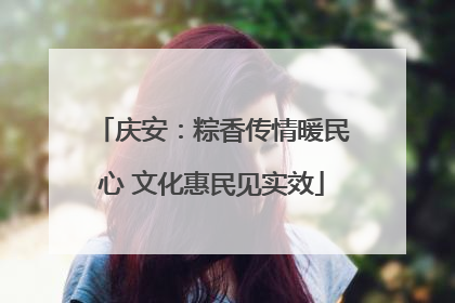 庆安：粽香传情暖民心 文化惠民见实效