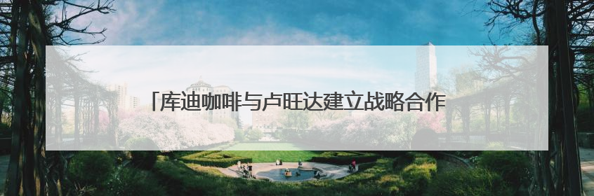 库迪咖啡与卢旺达建立战略合作 打造中卢国际咖啡产业示范园