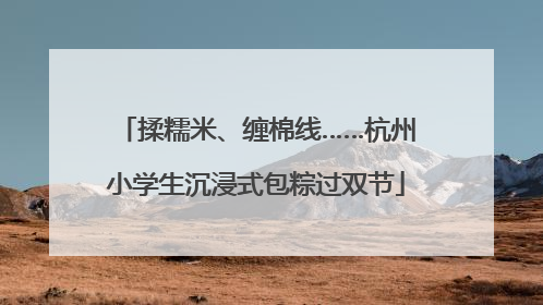 揉糯米、缠棉线……杭州小学生沉浸式包粽过双节
