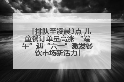 排队至凌晨3点 儿童餐订单量高涨 “端午”遇“六一”激发餐饮市场新活力