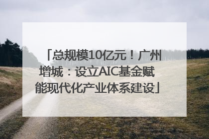 总规模10亿元！广州增城：设立AIC基金赋能现代化产业体系建设