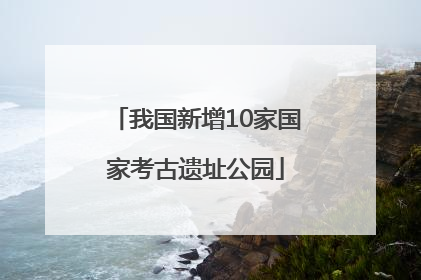 我国新增10家国家考古遗址公园