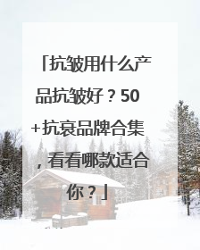 抗皱用什么产品抗皱好？50+抗衰品牌合集，看看哪款适合你？