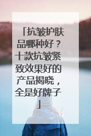 抗皱护肤品哪种好？十款抗皱紧致效果好的产品揭晓，全是好牌子