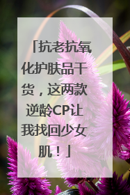 抗老抗氧化护肤品干货，这两款逆龄CP让我找回少女肌！