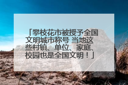 攀枝花市被授予全国文明城市称号 当地这些村镇、单位、家庭、校园也是全国文明！