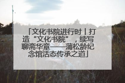 文化书院进行时丨打造“文化书院”，续写聊斋华章——蒲松龄纪念馆活态传承之道