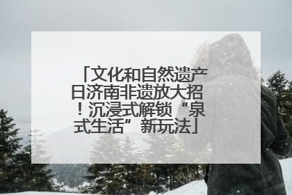 文化和自然遗产日济南非遗放大招！沉浸式解锁“泉式生活”新玩法