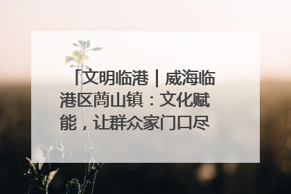 文明临港｜威海临港区蔄山镇：文化赋能，让群众家门口尽享幸福生活