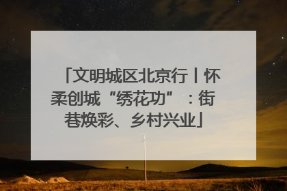 文明城区北京行丨怀柔创城“绣花功”：街巷焕彩、乡村兴业