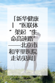 新华健康丨“医联体”架起“生命高速路”——北京市和平里医院走访见闻