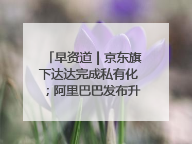 早资道｜京东旗下达达完成私有化；阿里巴巴发布升级版Qwen3