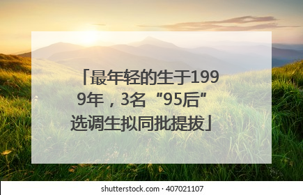 最年轻的生于1999年，3名“95后”选调生拟同批提拔