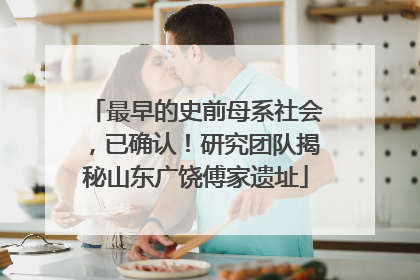 最早的史前母系社会，已确认！研究团队揭秘山东广饶傅家遗址