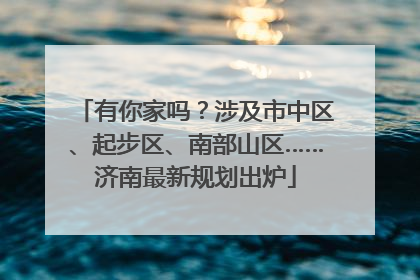 有你家吗？涉及市中区、起步区、南部山区……济南最新规划出炉
