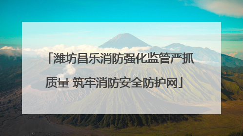 潍坊昌乐消防强化监管严抓质量 筑牢消防安全防护网