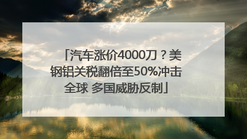 汽车涨价4000刀？美钢铝关税翻倍至50%冲击全球 多国威胁反制