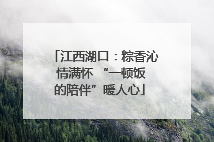 江西湖口：粽香沁 情满怀 “一顿饭的陪伴”暖人心