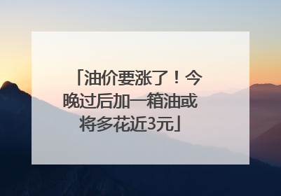 油价要涨了！今晚过后加一箱油或将多花近3元
