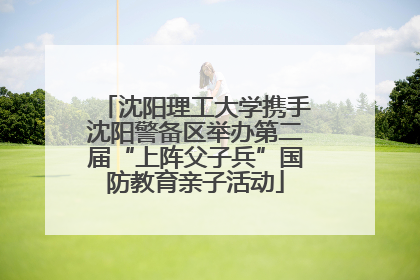 沈阳理工大学携手沈阳警备区举办第二届“上阵父子兵”国防教育亲子活动