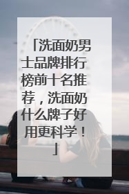 洗面奶男士品牌排行榜前十名推荐，洗面奶什么牌子好用更科学！