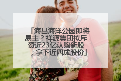 海昌海洋公园即将易主？祥源集团拟斥资近23亿认购新股，拿下近四成股份