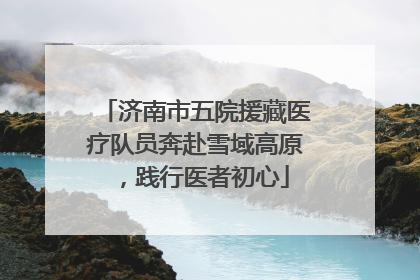 济南市五院援藏医疗队员奔赴雪域高原，践行医者初心