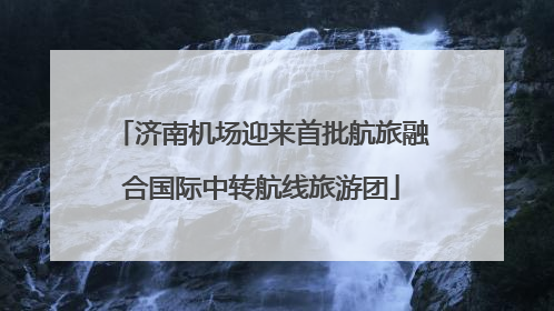 济南机场迎来首批航旅融合国际中转航线旅游团