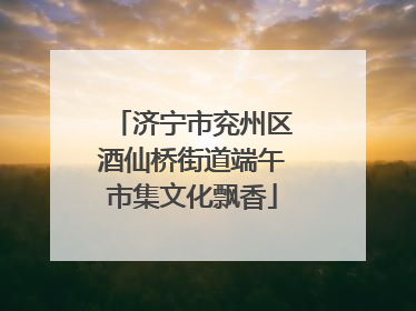 济宁市兖州区酒仙桥街道端午市集文化飘香