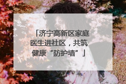 济宁高新区家庭医生进社区，共筑健康“防护墙”