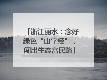 浙江丽水：念好绿色“山字经”，闯出生态富民路