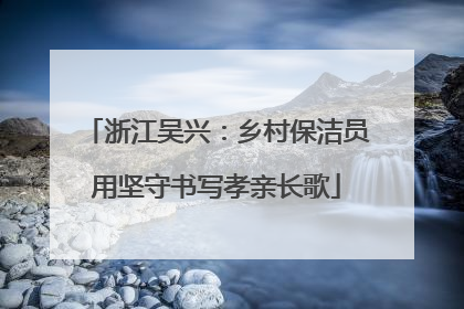 浙江吴兴：乡村保洁员用坚守书写孝亲长歌