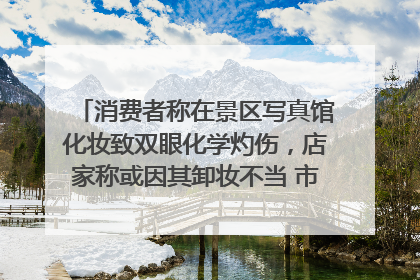 消费者称在景区写真馆化妆致双眼化学灼伤，店家称或因其卸妆不当 市场监管部门介入