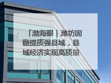 渤海眼｜潍坊固稳提质强县域，县域经济实现高质量发展新突破